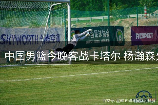 中国男篮今晚客战卡塔尔 杨瀚森火线归队助阵
