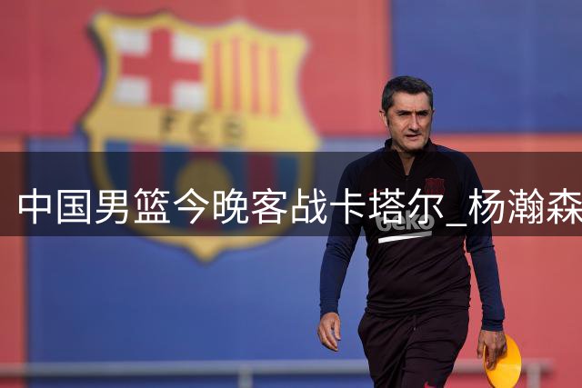 中国男篮今晚客战卡塔尔 杨瀚森火线归队助阵