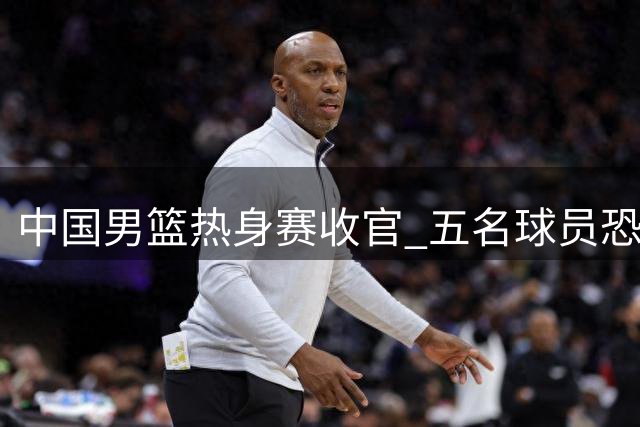 中国男篮热身赛收官 五名球员恐将无缘世预赛