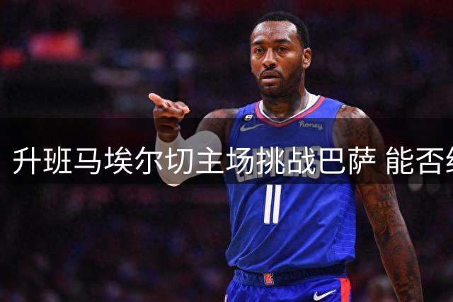 升班马埃尔切主场挑战巴萨 能否终结连败纪录值得关注
