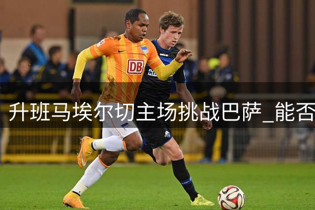 升班马埃尔切主场挑战巴萨 能否终结连败纪录值得关注