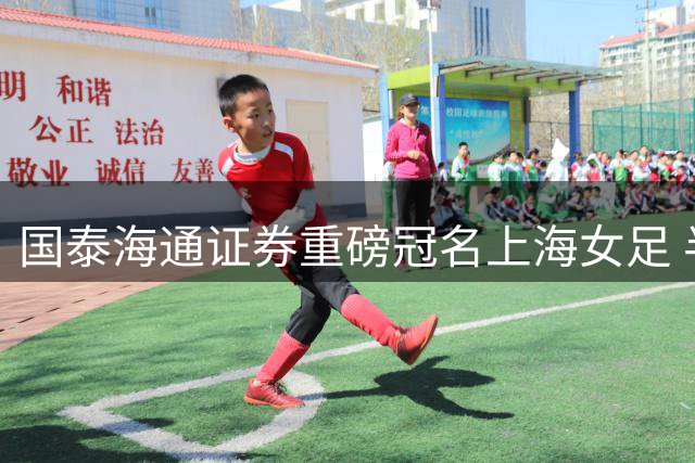 国泰海通证券重磅冠名上海女足 半年宣传支出近4亿增长超四成
