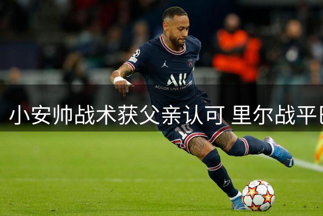 小安帅战术获父亲认可 里尔战平巴黎展现执教潜力