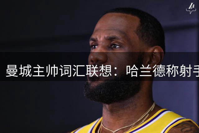 曼城主帅词汇联想：哈兰德称射手 梅西是天才 足球即生命